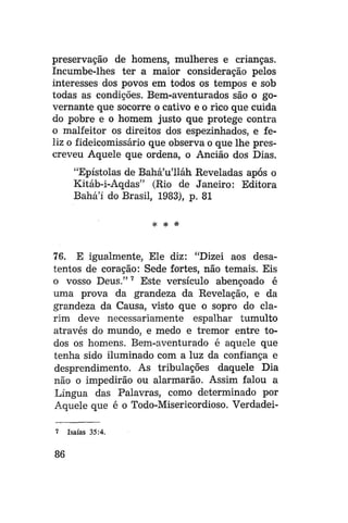 preservação de homens, mulheres e crianças.
Incumbe-lhes ter a maior consideração pelos
interesses dos povos em todos os tempos e sob
todas as condições. Bem-aventurados são o governante que socorre o cativo e o rico que cuida
do pobre e o homem justo que protege contra
o malfeitor os direitos dos espezinhados, e feliz o fideicomissário que observa o que lhe prescreveu Aquele que ordena, o Ancião dos Dias.
"Epístolas de Bahá'u'lláh Reveladas após o
Kitáb-i-Aqdas" (Rio de Janeiro: Editora
Bahá'í do Brasil, 1983), p. 81
* *

*

76. E igualmente, Ele diz: "Dizei aos desatentos de coração: Sede fortes, não temais. Eis
o vosso Deus." 7 Este versículo abençoado é
uma prova da grandeza da Revelação, e da
grandeza da Causa, visto que o sopro do clarim deve necessariamente espalhar tumulto
através do mundo, e medo e tremor entre todos os homens. Bem-aventurado é aquele que
tenha sido iluminado com a luz da confiança e
desprendimento. As tribulações daquele Dia
não o impedirão ou alarmarão. Assim falou a
Língua das Palavras, como determinado por
Aquele que é o Todo-Misericordioso. Verdadei7

86

Isaías 35:4.

 