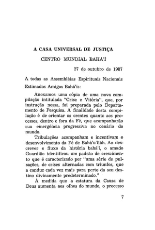 A CASA UNIVERSAL DE JUSTIÇA
CENTRO MUNDIAL BAHÁ'I
27 de outubro de 1987
A todas as Assembléias Espirituais Nacionais
Estimados Amigos Bahá'ís:
Anexamos uma cópia de uma nova compilação intitulada "Crise e Vitória", que, por
instrução nossa, foi preparada pelo Departamento de Pesquisa. A finalidade desta compilação é de orientar os crentes quanto aos processos, dentro e fora da Fé, que acompanharão
sua emergência progressiva no cenário do
mundo.
Tribulações acompanham e incentivam o
desenvolvimento da Fé de Bahá'u'lláh. Ao descrever o fluxo da história bahá'í, o amado
Guardião identificou um padrão de crescimento que é caracterizado por "uma série de pulsações, de crises alternadas com triunfos, que
a conduz cada vez mais para perto do seu destino divinamente predeterminado."
À medida que a estatura da Causa de
Deus aumenta aos olhos do mundo, o processo

 
