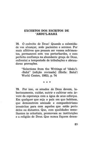 EXCERTOS DOS ESCRITOS DE
'ABDUL-BAHÁ
78. Ó exército de Deus! Quando a calamidade vos alcançar, sede pacientes e serenos. Por
mais aflitivos que possam ser vossos sofrimentos, permanecei sem vos perturbardes, e com
perfeita confiança na abundante graça de Deus,
enfrentai a tempestade de tribulações e abrasadoras provações.
"Selections from the Writings of 'Abdu'1-Bahá" [edição revisada] (Haifa: Bahá'í
World Centre, 1982), p. 74
* *

*

79. Por isso, os amados de Deus devem, laboriosamente, cuidar, nutrir e cultivar esta árvore da esperança com a água de seus esforços.
Em qualquer que seja o país em que habitem,
que demonstrem amizade e companheirismo
irrestritos para com aqueles que estão perto
deles ou distantes. Que, com qualidades semelhantes às celestiais, promovam as instituições
e a religião de Deus. Que nunca fiquem desen89

 