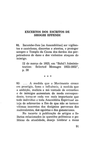 EXCERTOS DOS ESCRITOS DE
SHOGHI EFFENDI
81. Incumbe-lhes [as Assembléias] ser vigilantes e cautelosas, discretas e atentas, e proteger
sempre o Templo da Causa dos dardos dos perpetradores de dano e dos violentos ataques do
inimigo.
12 de março de 1923, em "Bahá'í Administration: Selected Messages 1922-1932",
p. 38
*

#

*

82- . . . À medida que o Movimento cresce
em prestígio, fama e influência, à medida que
a ambição, malícia e má vontade de estranhos
e de inimigos aumentam do modo correspondente, torna-se cada vez mais importante que
todo indivíduo e toda Assembléia Espiritual esteja de sobreaviso a fim de que não se tornem
vítimas inocentes dos desígnios perversos dos
malevolentes, dos egoístas e dos gananciosos.
No tocante à publicação de artigos e folhetos relacionados às questões polêmicas e políticas da atualidade, desejo lembrar a meus
91

 