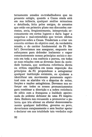 ternamente amados co-trabalhadores que no
presente estágio, quando a Causa ainda está
em sua infância, qualquer análise minuciosa
e detalhada, feita pelos amigos, de assuntos
que estão em primeiro plano nas discussões correntes, seria, freqüentemente, interpretada erroneamente em certos lugares e daria lugar a
suspeitas e mal-entendidos que teriam efeitos
negativos sobre a Causa. Tenderiam a criar um
conceito errôneo do objetivo real, da verdadeira
missão, e do caráter fundamental da Fé Bahá'í. Deveríamos nos assegurar, enquanto nos
esforçamos para defender lealmente e expor
conscientemente nossos princípios sociais e morais em toda a sua essência e pureza, em todas
as suas relações com as diversas fases da sociedade humana, que nenhuma referência direta
ou crítica específica em nossa exposição dos
princípios da Fé propendesse a antagonizar
qualquer instituição existente, ou ajudasse a
identificar um movimento puramente espiritual com os alaridos vis e disputas de seitas,
facções e nações antagônicas. Devemos nos esforçar em todos os nossos pronunciamentos
para combinar a discrição e a nobre reticência
do sábio com a franqueza e lealdade apaixonada do ardente defensor de uma Fé inspiradora. Embora nos recusando a pronunciar a palavra que iria alienar ou afastar desnecessariamente qualquer indivíduo, governo ou povo,
deveríamos corajosamente e sem hesitar apoiar
e declarar em sua totalidade tais verdades cujo
92

 