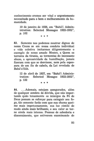 conhecimento cremos ser vital e urgentemente
necessitado para o bem e melhoramento da humanidade.
10 de janeiro de 1926, em "Bahá'í Administration: Selected Messages 1922-1932",
p. 102
* * *

83. Somente nos podemos mostrar dignos de
nossa Causa se em nossa conduta individual
e vida coletiva imitarmos diligentemente o
exemplo de nosso amado Mestre, a Quem os
terrores da tirania, as tormentas do incessante
abuso, a opressividade da humilhação, jamais
fizeram com que se desviasse, nem pela espessura de um fio de cabelo, da Lei revelada de
Bahá'u'lláh.
12 de abril de 1927, em "Bahá'í Administration: Selected Mesages 1922-1932",
p. 132
* * #

84. . . .Ademais, estejam assegurados, além
de qualquer sombra de dúvida, que não importando quão tenazmente os inimigos da Fé de
Deus possam se esforçar para exinguir seu fogo, tão somente farão com que sua chama queime mais impetuosamente, sua luz cintile de
modo ainda mais brilhante, e seu calor se torne ainda mais intenso. Pessoas de sabedoria e
discernimento, que estiverem examinando de
93

 