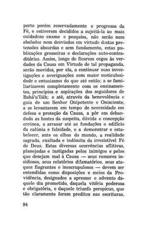 perto porém reservadamente o progresso da
Fé, e estiverem decididos a sujeitá-la ao mais
cuidadoso exame e pesquisa, não serão nem
abalados nem desviados em virtude destas pretensões absurdas e sem fundamento, estas publicações grosseiras e declarações auto-contraditórias. Assim, longe de ficarem cegos às verdades da Causa em Virtude de tal propaganda,
serão movidos, por ela, a continuar suas investigações e averiguações com maior meticulosidade e entusiasmo do que até erítão; a se familiarizarem completamente com os ensinamentos, princípios e aspirações dos seguidores de
Bahá'u'lláh; e até, através da benevolência e
guia de um Senhor Onipotente e Onisciente,
a se levantarem em tempo de necessidade em
defesa e proteção da Causa, a pôr em debandada as hostes da suspeita, dúvida e concepção
errônea, a arrasar até as fundações o edifício
da calúnia e falsidade, e a demonstrar e estabelecer, ante os olhos do mundo, a realidade
sagrada, exaltada e indômita da irresistível Fé
de Deus. Estas diversas ocorrências aflitivas,
planejadas e instigadas pelos inimigos e pelos
que desejam mal à Causa — seus rumores insidiosos, seus relatórios difamatórios, seus ataques flagrantes e inescrupulosos — devem ser
entendidas como disposições e meios da Providência, designados a apressar o advento daquele dia prometido, daquela vitória poderosa
e obrigatória, e daquele triunfo perspícuo, que
tão claramente foram preditos nas escrituras.
94

 
