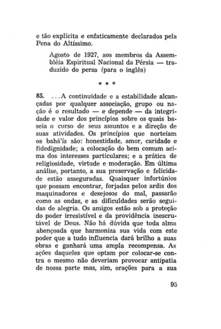 e tão explícita e enfaticamente declarados pela
Pena do Altíssimo.
Agosto de 1927, aos membros da Assembléia Espiritual Nacional da Pérsia — traduzido do persa (para o inglês)
* *

*

85. .. .A continuidade e a estabilidade alcançadas por qualquer associação, grupo ou nação é o resultado — e depende — da integridade e valor dos princípios sobre os quais baseia o curso de seus assuntos e a direção de
suas atividades. Os princípios que norteiam
os bahá'ís são: honestidade, amor, caridade e
fidedignidade; a colocação do bem comum acima dos interesses particulares; e a prática de
religiosidade, virtude e moderação. Em última
análise, portanto, a sua preservação e felicidade estão asseguradas. Quaisquer infortúnios
que possam encontrar, forjadas pelos ardis dos
maquinadores e desejosos do mal, passarão
como as ondas, e as dificuldades serão seguidas de alegria. Os amigos estão sob a proteção
do poder irresistível e da providência inescrutável de Deus. Não há dúvida que toda alma
abençoada que harmoniza sua vida com este
poder que a tudo influencia dará brilho a suas
obras e ganhará uma ampla recompensa. As
ações daqueles que optam por colocar-se contra o mesmo não deveriam provocar antipatia
de nossa parte mas, sim, orações para a sua
95

 