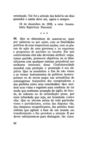 orientação. Tal foi a atitude dos bahá'ís em dias
passados e assim deve ser, agora e sempre.
18 de dezembro de 1928, a uma Assembléia Espiritual Nacional
* *

*

86. Que se abstenham de associar-se, quer
por palavras ou por ações, com as finalidades
políticas de suas respectivas nações, com os planos de ação de seus governos e os esquemas
e programas de partidos ou facções. Em tais
controvérsias eles não deveriam atribuir culpa,
tomar partido, promover objetivos, ou se identificarem com qualquer sistema prejudicial aos
melhores interesses dessa Confraternidade
mundial cuja proteção e promoção é seu objetivo. Que se acautelem a fim de não virem
a se tornar instrumentos de políticos inescrupulosos ou de serem pegos nas armadilhas de
estratagemas traiçoeiros dos conspiradores e
dos pérfidos entre seus concidadãos. Que moldem suas vidas e regulem suas condutas de tal
modo que nenhuma acusação de sigilo, de fraude, de suborno ou de intimidação possa, por
mais infundada que seja, ser levantada contra
eles. Que se elevem acima de todo particularismo e partidarismo, acima das disputas vãs,
dos cômputos insignificantes, das paixões transitórias que agitam a face de um mundo em
transformação e lhe prendem a atenção. É seu
dever esforçarem-se para distinguir, tão clara96

 