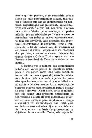 mente quanto possam, e se necessário com a
ajuda de seus representantes eleitos, tais postos e funções que são ou diplomáticas ou políticas, daquelas que são puramente administrativas em caráter e que sob nenhuma circunstância são afetadas pelas mudanças e oportunidades que as atividades políticas e o governo
partidário, em todos os países, necessariamente têm que envolver. Que afirmem sua inexorável determinação de apoiarem, firme e francamente, a lei de Bahá'u'lláh, de evitarem as
confusões e disputas inseparáveis aos objetivos
dos políticos, e de se tornarem instrumentos
dignos daquela Ordem Divina que encarna o
Propósito imutável de Deus para todos os homens . . .
À medida que o número das comunidades
bahá'ís nas várias partes do mundo se multiplica e seu poder, como uma força social, se
torna cada vez mais aparente, encontrar-se-ão,
sem dúvida, cada vez mais sujeitos às pressões que homens com autoridade e influência,
no domínio político, exercerão na esperança de
obterem o apoio que necessitam para o avanço
de seus objetivos. Além disso, estas comunidades irão sentir uma crescente necessidade da
boa vontade e ajuda de seus respectivos governos em seus esforços para ampliarem o escopo
e consolidarem as fundações das instituições
confiadas a seus cuidados. Que se acautelem a
fim de que, em sua ânsia de promoverem os
objetivos de sua amada Causa, não sejam le97

 