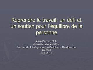 Reprendre le travail: un défi et
un soutien pour l'équilibre de la
personne
Alain Dubois, M.A.
Conseiller d'orientation
Institut de Réadaptation en Déficience Physique de
Québec
Juin 2011
 