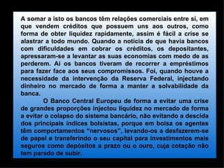 A somar a isto os bancos têm relações comerciais entre si, em que vendem créditos que possuem uns aos outros, como forma de obter liquidez rapidamente, assim é fácil a crise se alastrar a todo mundo. Quando a notícia de que havia bancos com dificuldades em cobrar os créditos, os depositantes, apressaram-se a levantar as suas economias com medo de as perderem. Aí os bancos tiveram de recorrer a empréstimos para fazer face aos seus compromissos. Foi, quando houve a necessidade da intervenção da Reserva Federal, injectando dinheiro no mercado de forma a manter a solvabilidade da banca. O Banco Central Europeu de forma a evitar uma crise de grandes proporções injectou liquidez no mercado de forma a evitar o colapso do sistema bancário, não evitando a descida dos principais índices bolsistas, porque em bolsa os agentes têm comportamentos “nervosos”, levando-os a desfazerem-se de papel e transferindo o seu capital para investimentos mais seguros como depósitos a prazo ou o ouro, cuja cotação não tem parado de subir. 