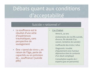 Débats	
  quant	
  aux	
  conditions	
  
d’acceptabilité	
  
Suicide	
  «	
  rationnel	
  »7	
  
•  La	
  souﬀrance	
  est	
  le	
  
résultat	
  d’une	
  série	
  
d’expériences	
  
traumatiques,	
  sans	
  
perspective	
  de	
  
soulagement	
  
•  Être	
  «	
  tanné	
  de	
  vivre	
  »,	
  en	
  
raison	
  de	
  l’âge,	
  perte	
  de	
  
capacités	
  ou	
  en	
  prévision	
  
de...	
  souﬀrance?	
  (suicide	
  
pills)	
  
•  Cas	
  Chabot	
  
•  Mme	
  B.,	
  50	
  ans	
  
•  événements	
  de	
  vie	
  (ﬁls	
  suicidé,	
  
divorce,	
  ﬁls	
  décédé	
  d’un	
  
cancer,	
  tentative	
  de	
  suicide)	
  
•  Ineﬃcacité	
  des	
  trmts	
  /	
  refus	
  
•  Diagnostic:	
  trouble	
  
d’ajustement	
  avec	
  humeur	
  
dépressive	
  dans	
  le	
  contexte	
  
d’un	
  deuil	
  compliqué	
  
•  Consultation	
  auprès	
  de	
  7	
  
experts	
  (pas	
  en	
  personne)	
  
13	
  
 