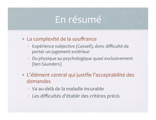 En	
  résumé	
  
•  La	
  complexité	
  de	
  la	
  souﬀrance	
  
•  Expérience	
  subjective	
  (Cassell),	
  donc	
  diﬃculté	
  de	
  
porter	
  un	
  jugement	
  extérieur	
  
•  Du	
  physique	
  au	
  psychologique	
  quasi	
  exclusivement	
  
(lien	
  Saunders)	
  
•  L’élément	
  central	
  qui	
  justiﬁe	
  l’acceptabilité	
  des	
  
demandes	
  
•  Va	
  au-­‐delà	
  de	
  la	
  maladie	
  incurable	
  
•  Les	
  diﬃcultés	
  d’établir	
  des	
  critères	
  précis	
  
15	
  
 