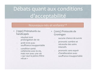 Débats	
  quant	
  aux	
  conditions	
  
d’acceptabilité	
  
Nouveaux-­‐nés	
  et	
  enfants7-­‐8	
  
•  (1990)	
  Prématurés	
  ou	
  
handicapés	
  
1.  résultat	
  trmt	
  
prolongation	
  de	
  vie	
  
2.  arrêt	
  trmt	
  avec	
  
souﬀrance	
  insupportable	
  
3.  condition	
  santé	
  
cohérente	
  avec	
  la	
  vie,	
  
mais	
  non	
  avec	
  une	
  vie	
  
«	
  qui	
  vaut	
  la	
  peine	
  d’être	
  
vécue	
  »	
  
•  (2005)	
  Protocole	
  de	
  
Groningen	
  
1.  aucune	
  chance	
  de	
  survie	
  
2.  pronostic	
  sombre	
  et	
  
nécessite	
  des	
  soins	
  
intensifs	
  
3.  pronostic	
  sans	
  espoir	
  
d’amélioration	
  avec	
  
souﬀrance	
  insupportable	
  
9	
  
 