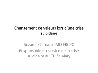 Changement de valeurs lors d’une crise
suicidaire
Suzanne Lamarre MD FRCPC
Responsable du service de la crise
suicidaire au CH St.Mary
 