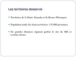 Les territoires desservis
 Territoires de la Haute-Yamaska et de Brome-Missisquoi.
 Population totale des deux territoires: 135 000 personnes.
 De grandes distances séparent parfois le site du SIM et
certains clients.
 