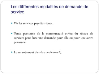 Les différentes modalités de demande de
service
 Via les services psychiatriques.
 Toute personne de la communauté et/ou du réseau de
services peut faire une demande pour elle ou pour une autre
personne.
 Le recrutement dans la rue (outreach).
 