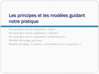 Les principes et les modèles guidant
notre pratique
•Les principes sous la composante « sujets »
•Les principes sous la composante « objectifs »
•Les principes sous la composante « professionnels »
•Modèles théoriques généraux
•Modèle spécifique: le modèle « vulnérabilité-stress-compétence »
 