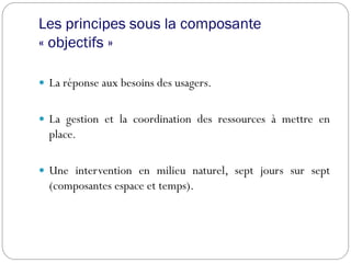 Les principes sous la composante
« objectifs »
 La réponse aux besoins des usagers.
 La gestion et la coordination des ressources à mettre en
place.
 Une intervention en milieu naturel, sept jours sur sept
(composantes espace et temps).
 