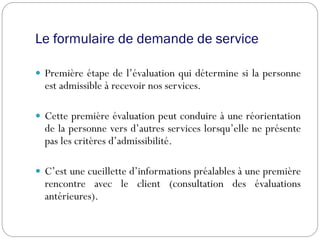 Le formulaire de demande de service
 Première étape de l’évaluation qui détermine si la personne
est admissible à recevoir nos services.
 Cette première évaluation peut conduire à une réorientation
de la personne vers d’autres services lorsqu’elle ne présente
pas les critères d’admissibilité.
 C’est une cueillette d’informations préalables à une première
rencontre avec le client (consultation des évaluations
antérieures).
 