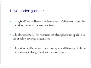 L’évaluation globale
 Il s’agit d’une collecte d’informations s’effectuant lors des
premières rencontres avec le client.
 Elle documente le fonctionnement dans plusieurs sphères de
vie et selon diverses dimensions.
 Elle est articulée autour des forces, des difficultés et de la
motivation au changement sur 15 dimensions.
 