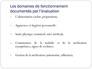 Les domaines de fonctionnement
documentés par l’évaluation
1. L’alimentation (achat, préparation).
2. Apparence et hygiène personnelle.
3. Santé physique (sommeil, suivi médical).
4. Connaissance de la maladie et de la médication
(symptômes, signes de rechute).
5. Gestion de la médication (autonomie, adhésion).
 
