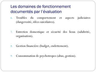 Les domaines de fonctionnement
documentés par l’évaluation
6. Troubles du comportement et aspects judiciaires
(dangerosité, idées suicidaires).
7. Entretien domestique et sécurité des lieux (salubrité,
organisation).
8. Gestion financière (budget, endettement).
9. Consommation de psychotropes (abus, gestion).
 