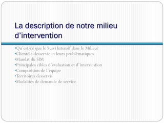 La description de notre milieu
d’intervention
•Qu’est-ce que le Suivi Intensif dans le Milieu?
•Clientèle desservie et leurs problématiques
•Mandat du SIM
•Principales cibles d’évaluation et d’intervention
•Composition de l’équipe
•Territoires desservis
•Modalités de demande de service
 