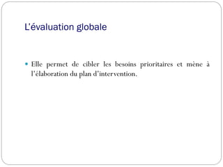 L’évaluation globale
 Elle permet de cibler les besoins prioritaires et mène à
l’élaboration du plan d’intervention.
 