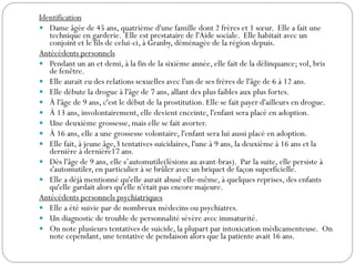 Identification
 Dame âgée de 45 ans, quatrième d'une famille dont 2 frères et 1 sœur. Elle a fait une
technique en garderie. Elle est prestataire de l'Aide sociale. Elle habitait avec un
conjoint et le fils de celui-ci, à Granby, déménagée de la région depuis.
Antécédents personnels
 Pendant un an et demi, à la fin de la sixième année, elle fait de la délinquance; vol, bris
de fenêtre.
 Elle aurait eu des relations sexuelles avec l'un de ses frères de l'âge de 6 à 12 ans.
 Elle débute la drogue à l'âge de 7 ans, allant des plus faibles aux plus fortes.
 À l'âge de 9 ans, c'est le début de la prostitution. Elle se fait payer d'ailleurs en drogue.
 À 13 ans, involontairement, elle devient enceinte, l'enfant sera placé en adoption.
 Une deuxième grossesse, mais elle se fait avorter.
 À 16 ans, elle a une grossesse volontaire, l'enfant sera lui aussi placé en adoption.
 Elle fait, à jeune âge,3 tentatives suicidaires, l'une à 9 ans, la deuxième à 16 ans et la
dernière à dernière17 ans.
 Dès l'âge de 9 ans, elle s’automutile(lésions au avant-bras). Par la suite, elle persiste à
s'automutiler, en particulier à se brûler avec un briquet de façon superficielle.
 Elle a déjà mentionné qu'elle aurait abusé elle-même, à quelques reprises, des enfants
qu'elle gardait alors qu'elle n'était pas encore majeure.
Antécédents personnels psychiatriques
 Elle a été suivie par de nombreux médecins ou psychiatres.
 Un diagnostic de trouble de personnalité sévère avec immaturité.
 On note plusieurs tentatives de suicide, la plupart par intoxication médicamenteuse. On
note cependant, une tentative de pendaison alors que la patiente avait 16 ans.
 