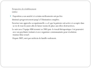Perspective de rétablissement
(suite)
 Exposition a son anxiété et certains médicaments ont pu être
diminués progressivement jusqu’a l’élimination complète.
Favoriser une approche occupationnelle c.a.d. que la patiente soit active et occupée dans
sa vie de tous les jours afin de laisser moins de place aux idées destructrices.
Le suivi avec l’équipe SIM terminé en 2005 puis le travail thérapeutique s’est poursuivi
avec son psychiatre traitant et avec organisme communautaire pour résolution
trauma/abus sexuel.
Depuis 2007, suivi par médecin de famille seulement.
 