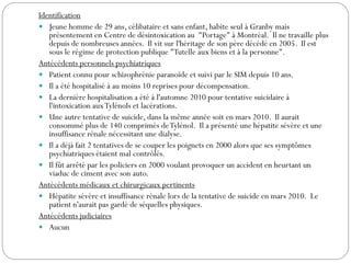 Identification
 Jeune homme de 29 ans, célibataire et sans enfant, habite seul à Granby mais
présentement en Centre de désintoxication au "Portage" à Montréal. Il ne travaille plus
depuis de nombreuses années. Il vit sur l'héritage de son père décédé en 2005. Il est
sous le régime de protection publique "Tutelle aux biens et à la personne".
Antécédents personnels psychiatriques
 Patient connu pour schizophrénie paranoïde et suivi par le SIM depuis 10 ans.
 Il a été hospitalisé à au moins 10 reprises pour décompensation.
 La dernière hospitalisation a été à l'automne 2010 pour tentative suicidaire à
l'intoxication auxTylénols et lacérations.
 Une autre tentative de suicide, dans la même année soit en mars 2010. Il aurait
consommé plus de 140 comprimés deTylénol. Il a présenté une hépatite sévère et une
insuffisance rénale nécessitant une dialyse.
 Il a déjà fait 2 tentatives de se couper les poignets en 2000 alors que ses symptômes
psychiatriques étaient mal contrôlés.
 Il fût arrêté par les policiers en 2000 voulant provoquer un accident en heurtant un
viaduc de ciment avec son auto.
Antécédents médicaux et chirurgicaux pertinents
 Hépatite sévère et insuffisance rénale lors de la tentative de suicide en mars 2010. Le
patient n'aurait pas gardé de séquelles physiques.
Antécédents judiciaires
 Aucun
 