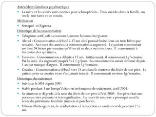 Antécédents familiaux psychiatriques
 La mère et les sœurs sont connues pour schizophrénie. Trois suicides dans la famille; un
oncle, une tante et un cousin.
Médication
 Seroquel et Zyprexa
Historique de la consommation
 Tabagisme actif, café occasionnel, aucune boisson énergisante.
 Alcool : Consommation a débuté à 17 ans où il pouvait boire deux ou trois bières par
semaine. Au cours des années, la consommation a augmenté. Le patient consommait
environ 24 bières par semaine qu'il buvait en deux ou trois jours. Il consommait à
l'occasion des spiritueux.
 Cannabis : Consommation a débuté à 17 ans. Initialement, il consommait 1g/semaine.
Par la suite, il a augmenté jusqu'à ½ à 1 g/jour. Sa consommation aurait diminué depuis
1 an par manque d'argent. Il consommait 1g/semaine.
 Cocaïne : Consommation a débuté vers 24 ans dans le contexte du décès de son père. Le
patient prise sa cocaïne et ne s'est jamais injecté. Il consommait environ 1g/semaine.
Historique du traitement
 Suivi par le SIM depuis 2001
 Stable pendant 3 ans lorsqu'il était en ordonnance de traitement, avril 2001.
 Sa situation se dégrade, à la suite du décès de son père à l'été 2005. Son père était une
personne très présente et très significative. La mort de son père a provoqué aussi la
vente du patrimoine familiale (maison et porcherie).
 Maison d'hébergement, de réadaptation et réinsertion en santé mentale pendant 2 ½
ans.
 