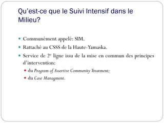 Qu’est-ce que le Suivi Intensif dans le
Milieu?
 Communément appelé: SIM.
 Rattaché au CSSS de la Haute-Yamaska.
 Service de 2e ligne issu de la mise en commun des principes
d’intervention:
 du Program of Assertive CommunityTreatment;
 du Case Managment.
 