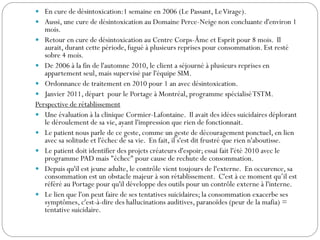  En cure de désintoxication:1 semaine en 2006 (Le Passant, LeVirage).
 Aussi, une cure de désintoxication au Domaine Perce-Neige non concluante d'environ 1
mois.
 Retour en cure de désintoxication au Centre Corps-Âme et Esprit pour 8 mois. Il
aurait, durant cette période, fugué à plusieurs reprises pour consommation. Est resté
sobre 4 mois.
 De 2006 à la fin de l'automne 2010, le client a séjourné à plusieurs reprises en
appartement seul, mais supervisé par l'équipe SIM.
 Ordonnance de traitement en 2010 pour 1 an avec désintoxication.
 Janvier 2011, départ pour le Portage à Montréal, programme spécialiséTSTM.
Perspective de rétablissement
 Une évaluation à la clinique Cormier-Lafontaine. Il avait des idées suicidaires déplorant
le déroulement de sa vie, ayant l'impression que rien de fonctionnait.
 Le patient nous parle de ce geste, comme un geste de découragement ponctuel, en lien
avec sa solitude et l'échec de sa vie. En fait, il s'est dit frustré que rien n'aboutisse.
 Le patient doit identifier des projets créateurs d'espoir; essai fait l'été 2010 avec le
programme PAD mais "échec" pour cause de rechute de consommation.
 Depuis qu'il est jeune adulte, le contrôle vient toujours de l'externe. En occurence, sa
consommation est un obstacle majeur à son rétablissement. C'est à ce moment qu’il est
référé au Portage pour qu'il développe des outils pour un contrôle externe à l'interne.
 Le lien que l'on peut faire de ses tentatives suicidaires; la consommation exacerbe ses
symptômes, c'est-à-dire des hallucinations auditives, paranoïdes (peur de la mafia) =
tentative suicidaire.
 
