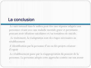 La conclusion
.Le suivi intensif dans le milieu peut être une réponse adaptée aux
personnes vivant avec une maladie mentale grave et persistante
pouvant avoir idéations suicidaires et/ou tentatives de suicide.
.Le traitement, la réadaptation sont des étapes nécessaires au
rétablissement
.L’identification par la personne d’un ou des projets créateur
d’espoir
.Le rétablissement passe par la réappropriation du pouvoir de la
personne. La personne adopte cette approche centrée sur son avenir
.
 