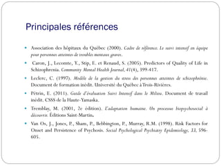 Principales références
 Association des hôpitaux du Québec (2000). Cadre de référence. Le suivi intensif en équipe
pour personnes atteintes de troubles mentaux graves.
 Caron, J., Lecomte, Y., Stip, E. et Renaud, S. (2005). Predictors of Quality of Life in
Schizophrenia. Community Mental Health Journal,41(4), 399-417.
 Leclerc, C. (1997). Modèle de la gestion du stress des personnes atteintes de schizophrénie.
Document de formation inédit. Université du Québec àTrois-Rivières.
 Pétrin, E. (2011). Guide d’évaluation Suivi Intensif dans le Milieu. Document de travail
inédit. CSSS de la Haute-Yamaska.
 Tremblay, M. (2001, 2e édition). L’adaptation humaine. Un processus biopsychosocial à
découvrir. Éditions Saint-Martin.
 Van Os, J., Jones, P., Sham, P., Bebbington, P., Murray, R.M. (1998). Risk Factors for
Onset and Persistence of Psychosis. Social Psychological Psychiatry Epidemiology, 33, 596-
605.
 