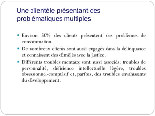 Une clientèle présentant des
problématiques multiples
 Environ 50% des clients présentent des problèmes de
consommation.
 De nombreux clients sont aussi engagés dans la délinquance
et connaissent des démêlés avec la justice.
 Différents troubles mentaux sont aussi associés: troubles de
personnalité, déficience intellectuelle légère, troubles
obsessionnel-compulsif et, parfois, des troubles envahissants
du développement.
 