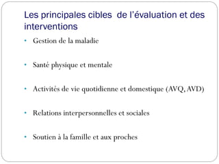 Les principales cibles de l’évaluation et des
interventions
• Gestion de la maladie
• Santé physique et mentale
• Activités de vie quotidienne et domestique (AVQ,AVD)
• Relations interpersonnelles et sociales
• Soutien à la famille et aux proches
 