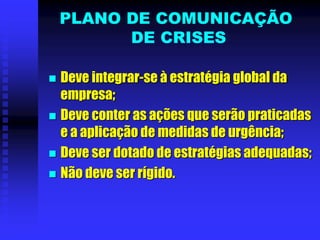 PLANO DE COMUNICAÇÃO
DE CRISES
 Deve integrar-se à estratégia global da
empresa;
 Deve conter as ações que serão praticadas
e a aplicação de medidas de urgência;
 Deve ser dotado de estratégias adequadas;
 Não deve ser rígido.
 