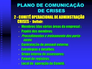 2 - COMITÊ OPERACIONAL DE ADMINSTRAÇÃO
CRISES - Definir:
• Membros (das várias áreas da empresa) ;
• Papéis dos membros;
• Procedimentos e treinamento dos porta-
vozes;
• Contratação de pessoal externo;
• Estratégias e detalhes;
• Grupo interno de assessores;
• Painel de registros;
• Local de operação do Comitê.
PLANO DE COMUNICAÇÃO
DE CRISES
 