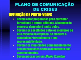 DEFINIÇÃO DE PORTA-VOZES
• Devem estar preparados para enfrentar
jornalistas e outros públicos. A imagem da
empresa dependerá muito deles.
• Devem ser escolhidos entre os membros do
alto escalão da empresa, de maneira a
estabelecer formalmente a sua
representatividade.
• Devem ser municiados permanentemente
com informações sobre o andamento dos
acontecimentos.
• Devem passar por um Media Training.
PLANO DE COMUNICAÇÃO
DE CRISES
 