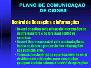 Central de Operações e informações
• Deverá canalizar todo o fluxo de informações de
dentro para fora e de fora para dentro da
empresa;
• Deverá ficar responsável pela manipulação do
banco de dados e pelo envio das informações
aos públicos-alvo;
• Todos os funcionários da empresa deverão estar
devidamente orientados para encaminhar
qualquer contato externo à central de operações.
PLANO DE COMUNICAÇÃO
DE CRISES
 