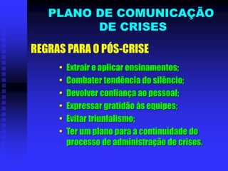 • Extrair e aplicar ensinamentos;
• Combater tendência do silêncio;
• Devolver confiança ao pessoal;
• Expressar gratidão às equipes;
• Evitar triunfalismo;
• Ter um plano para a continuidade do
processo de administração de crises.
REGRAS PARA O PÓS-CRISE
PLANO DE COMUNICAÇÃO
DE CRISES
 