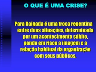 O QUE É UMA CRISE?
Para Raigada é uma troca repentina
entre duas situações, determinada
por um acontecimento súbito,
pondo em risco a imagem e a
relação habitual da organização
com seus públicos.
 