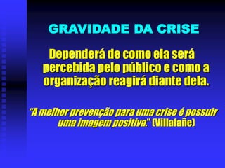 GRAVIDADE DA CRISE
Dependerá de como ela será
percebida pelo público e como a
organização reagirá diante dela.
“A melhor prevenção para uma crise é possuir
uma imagem positiva.” (Villafañe)
 