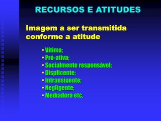 Imagem a ser transmitida
conforme a atitude
• Vítima;
• Pró-ativa;
• Socialmente responsável;
• Displicente;
• Intransigente;
• Negligente;
• Mediadora etc.
RECURSOS E ATITUDES
 