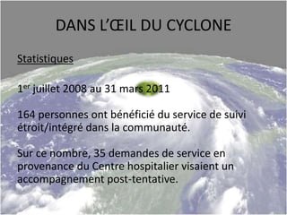 DANS L’ŒIL DU CYCLONE
Statistiques
1er juillet 2008 au 31 mars 2011
164 personnes ont bénéficié du service de suivi
étroit/intégré dans la communauté.
Sur ce nombre, 35 demandes de service en
provenance du Centre hospitalier visaient un
accompagnement post-tentative.
 