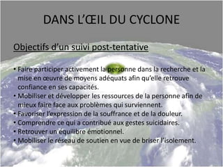DANS L’ŒIL DU CYCLONE
Objectifs d’un suivi post-tentative
• Faire participer activement la personne dans la recherche et la
mise en œuvre de moyens adéquats afin qu’elle retrouve
confiance en ses capacités.
• Mobiliser et développer les ressources de la personne afin de
mieux faire face aux problèmes qui surviennent.
• Favoriser l’expression de la souffrance et de la douleur.
• Comprendre ce qui a contribué aux gestes suicidaires.
• Retrouver un équilibre émotionnel.
• Mobiliser le réseau de soutien en vue de briser l’isolement.
 