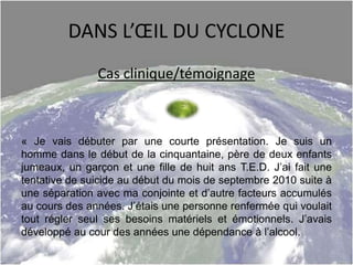 DANS L’ŒIL DU CYCLONE
Cas clinique/témoignage
« Je vais débuter par une courte présentation. Je suis un
homme dans le début de la cinquantaine, père de deux enfants
jumeaux, un garçon et une fille de huit ans T.E.D. J’ai fait une
tentative de suicide au début du mois de septembre 2010 suite à
une séparation avec ma conjointe et d’autre facteurs accumulés
au cours des années. J’étais une personne renfermée qui voulait
tout régler seul ses besoins matériels et émotionnels. J’avais
développé au cour des années une dépendance à l’alcool.
 
