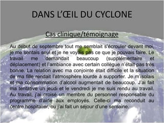 DANS L’ŒIL DU CYCLONE
Cas clinique/témoignage
Au début de septembre tout me semblait s’écrouler devant moi,
je me sentais seul et je ne voyais pas ce que je pouvais faire. Le
travail me demandait beaucoup (supplémentaire et
déplacement) et l’ambiance avec certain collègue n’était pas très
bonne. La relation avec ma conjointe était difficile et la situation
de ma fille rendait l’atmosphère lourde à supporter. Je m’isolais
et ma consommation d’alcool augmentait de beaucoup. J’ai fait
ma tentative un jeudi et le vendredi je me suis rendu au travail.
Au travail, j’ai croisé un membre du personnel responsable du
programme d’aide aux employés. Celle-ci ma reconduit au
centre hospitalier, ou j’ai fait un séjour d’une semaine.
 