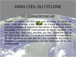 DANS L’ŒIL DU CYCLONE
Cas clinique/témoignage
Pendant ce séjour, j’ai rencontré une personne du centre de
crise. Cette rencontre a été difficile. Je n’avais pas confiance,
peur des préjugés ou jugements des autres. À la sortie du centre
hospitalier, j’ai rencontré l’intervenante de façon régulière. Elle
ma fourni des outils pour travailler sur moi. Démarche que je
n’aurais jamais fait seul. Il y avait un manque de connaissance
de moi que je ne pouvais pas voir. Son insistance ma obligé a
travaillé et a prendre conscience de mes faiblesses et de mes
points positifs.
 