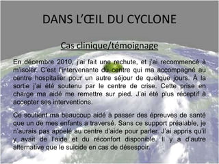 DANS L’ŒIL DU CYCLONE
Cas clinique/témoignage
En décembre 2010, j’ai fait une rechute, et j’ai recommencé à
m’isoler. C’est l’intervenante du centre qui ma accompagné au
centre hospitalier pour un autre séjour de quelque jours. À la
sortie j’ai été soutenu par le centre de crise. Cette prise en
charge ma aidé me remettre sur pied. J’ai été plus réceptif à
accepter ses interventions.
Ce soutient ma beaucoup aidé à passer des épreuves de santé
que un de mes enfants a traversé. Sans ce support préalable, je
n’aurais pas appelé au centre d’aide pour parler. J’ai appris qu’il
y avait de l’aide et du réconfort disponible. Il y a d’autre
alternative que le suicide en cas de désespoir.
 